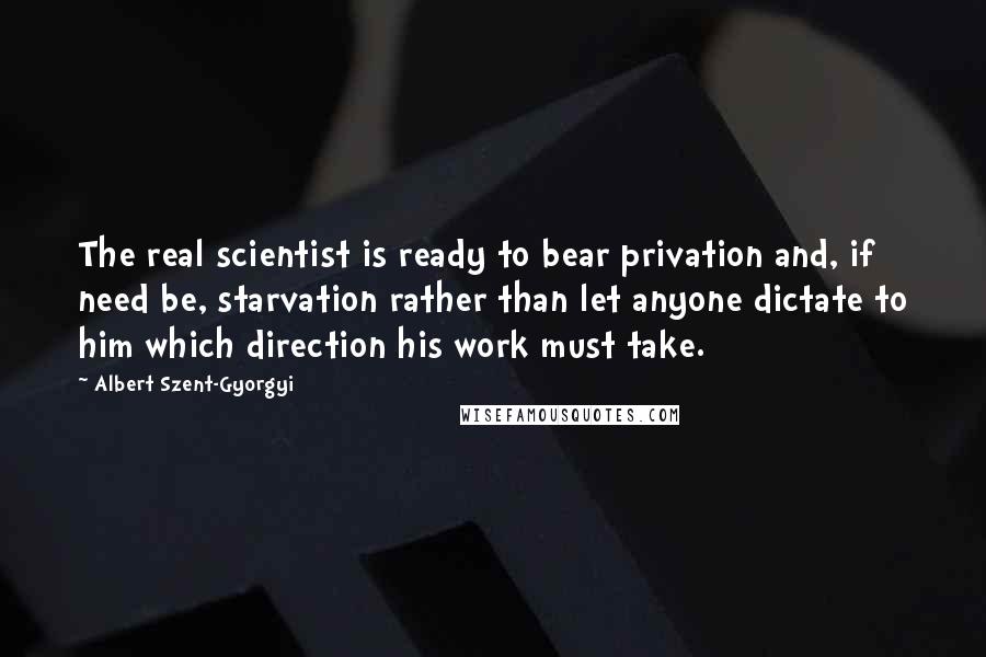 Albert Szent-Gyorgyi quotes: The real scientist is ready to bear privation and, if need be, starvation rather than let anyone dictate to him which direction his work must take.