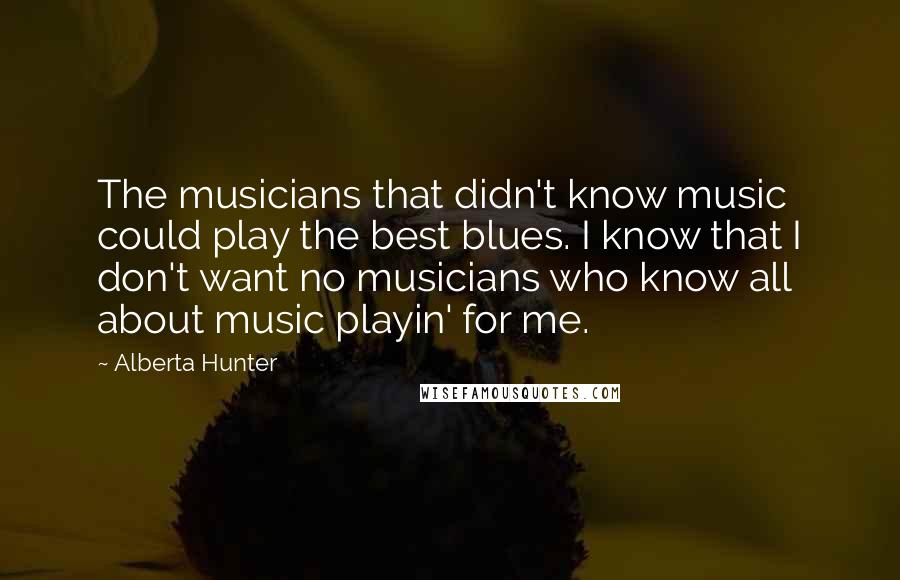 Alberta Hunter quotes: The musicians that didn't know music could play the best blues. I know that I don't want no musicians who know all about music playin' for me.