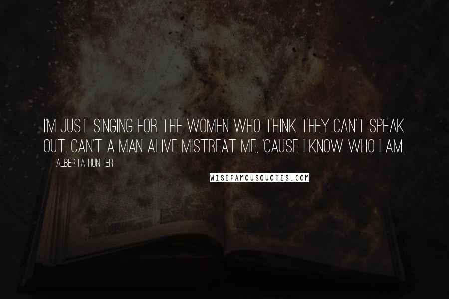 Alberta Hunter quotes: I'm just singing for the women who think they can't speak out. Can't a man alive mistreat me, 'cause I know who I am.
