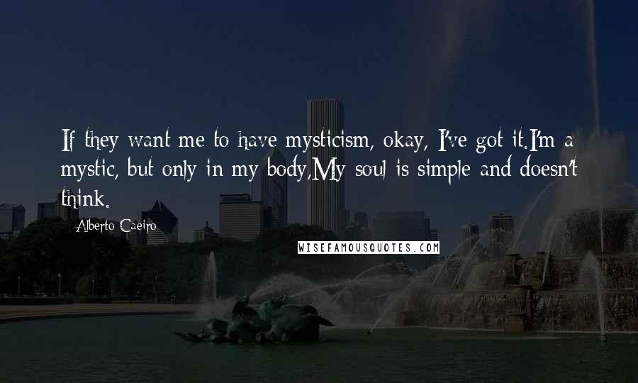 Alberto Caeiro quotes: If they want me to have mysticism, okay, I've got it.I'm a mystic, but only in my body,My soul is simple and doesn't think.