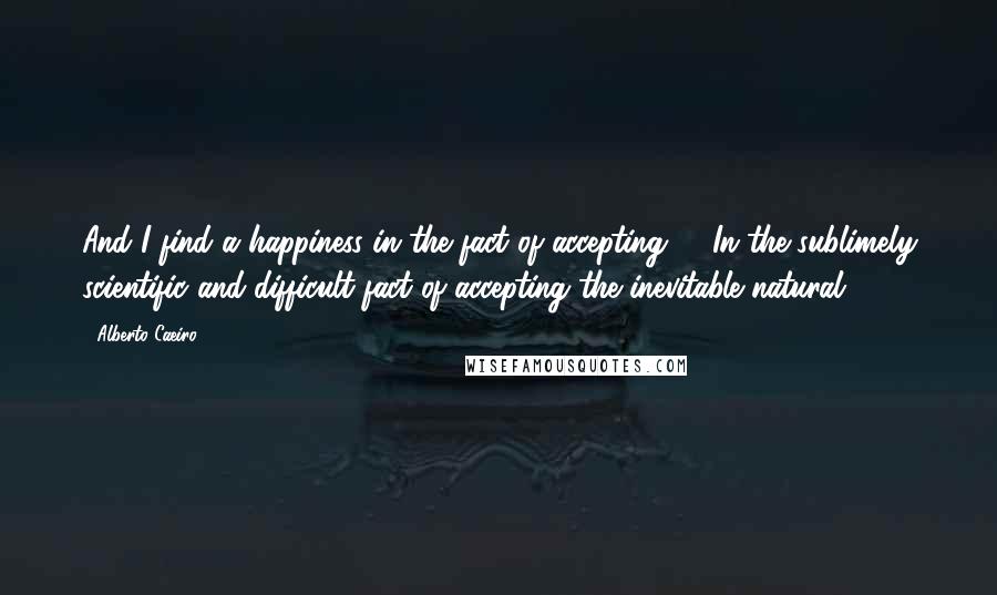 Alberto Caeiro quotes: And I find a happiness in the fact of accepting - In the sublimely scientific and difficult fact of accepting the inevitable natural.