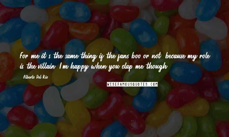 Alberto Del Rio quotes: For me it's the same thing if the fans boo or not, because my role is the villain. I'm happy when you clap me though.