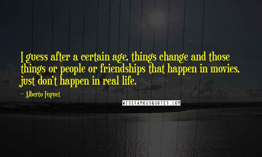 Alberto Fuguet quotes: I guess after a certain age, things change and those things or people or friendships that happen in movies, just don't happen in real life. Alberto Fuguet quotes: I guess after a certain age, things change and those things or people or friendships that happen in movies, just don't happen in real life.