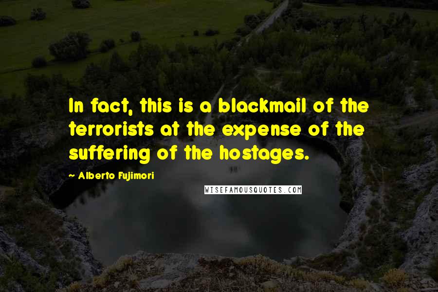 Alberto Fujimori quotes: In fact, this is a blackmail of the terrorists at the expense of the suffering of the hostages.