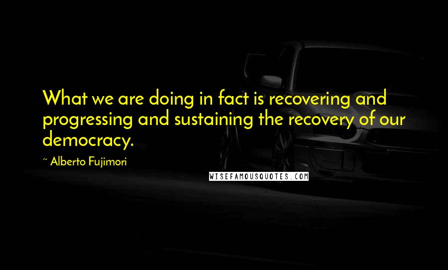 Alberto Fujimori quotes: What we are doing in fact is recovering and progressing and sustaining the recovery of our democracy.