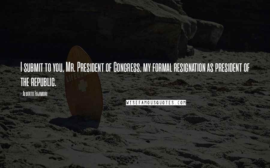 Alberto Fujimori quotes: I submit to you, Mr. President of Congress, my formal resignation as president of the republic.