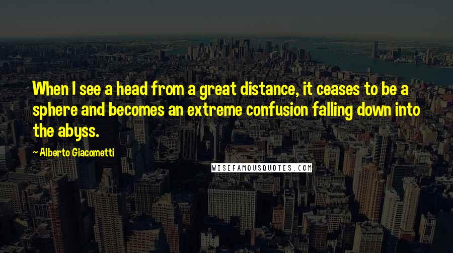 Alberto Giacometti quotes: When I see a head from a great distance, it ceases to be a sphere and becomes an extreme confusion falling down into the abyss. Alberto Giacometti quotes: When I see a head from a great distance, it ceases to be a sphere and becomes an extreme confusion falling down into the abyss.