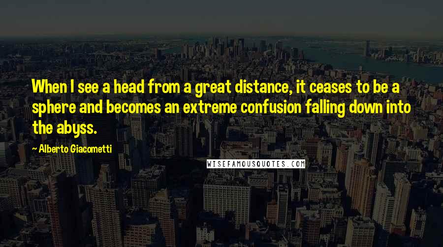 Alberto Giacometti quotes: When I see a head from a great distance, it ceases to be a sphere and becomes an extreme confusion falling down into the abyss.