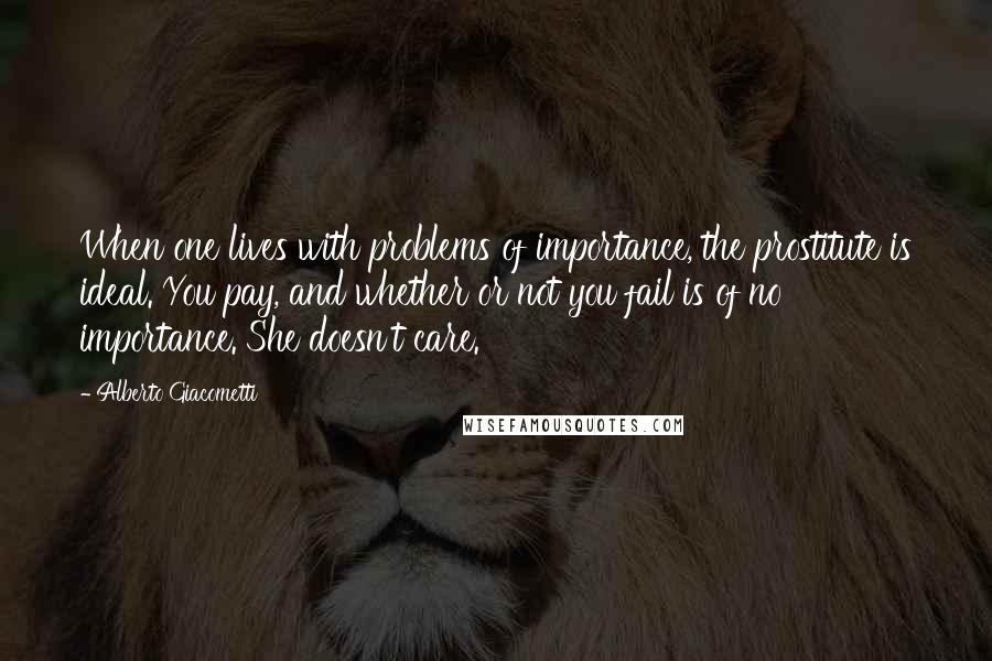 Alberto Giacometti quotes: When one lives with problems of importance, the prostitute is ideal. You pay, and whether or not you fail is of no importance. She doesn't care.