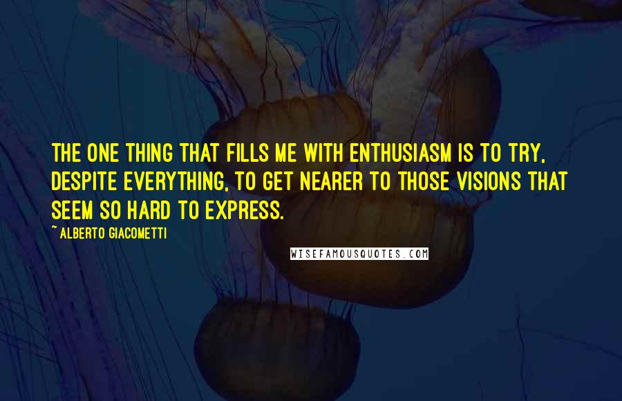 Alberto Giacometti quotes: The one thing that fills me with enthusiasm is to try, despite everything, to get nearer to those visions that seem so hard to express.