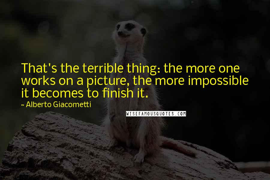 Alberto Giacometti quotes: That's the terrible thing: the more one works on a picture, the more impossible it becomes to finish it.