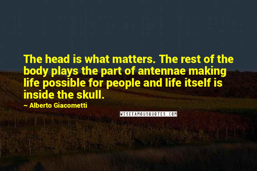 Alberto Giacometti quotes: The head is what matters. The rest of the body plays the part of antennae making life possible for people and life itself is inside the skull.