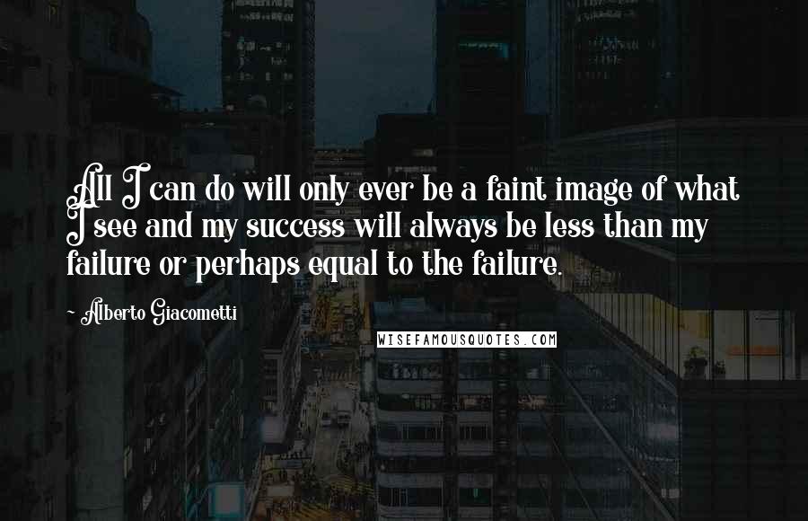 Alberto Giacometti quotes: All I can do will only ever be a faint image of what I see and my success will always be less than my failure or perhaps equal to the