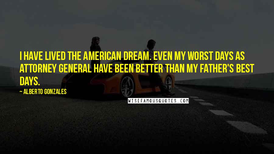 Alberto Gonzales quotes: I have lived the American dream. Even my worst days as attorney general have been better than my father's best days.