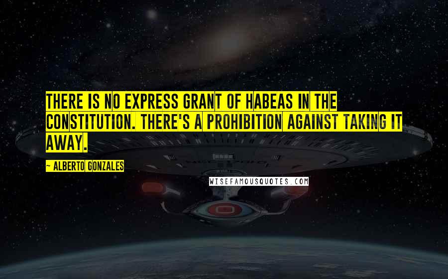 Alberto Gonzales quotes: There is no express grant of habeas in the Constitution. There's a prohibition against taking it away.