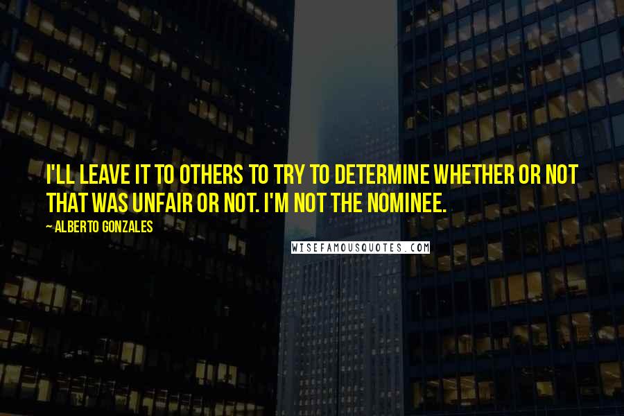 Alberto Gonzales quotes: I'll leave it to others to try to determine whether or not that was unfair or not. I'm not the nominee.