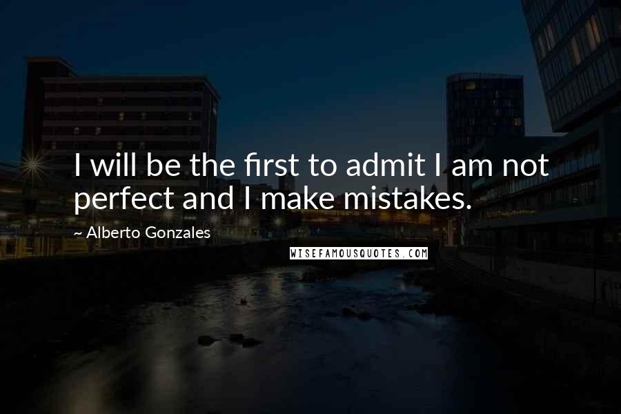 Alberto Gonzales quotes: I will be the first to admit I am not perfect and I make mistakes.