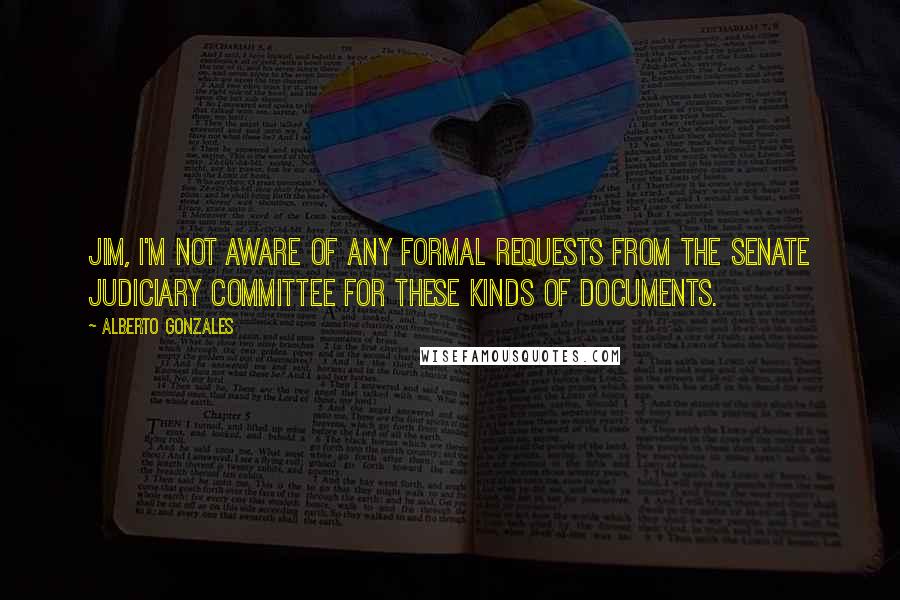 Alberto Gonzales quotes: Jim, I'm not aware of any formal requests from the Senate Judiciary Committee for these kinds of documents.