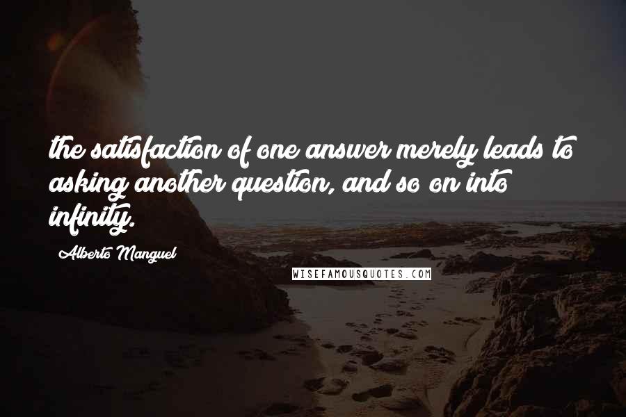 Alberto Manguel quotes: the satisfaction of one answer merely leads to asking another question, and so on into infinity.