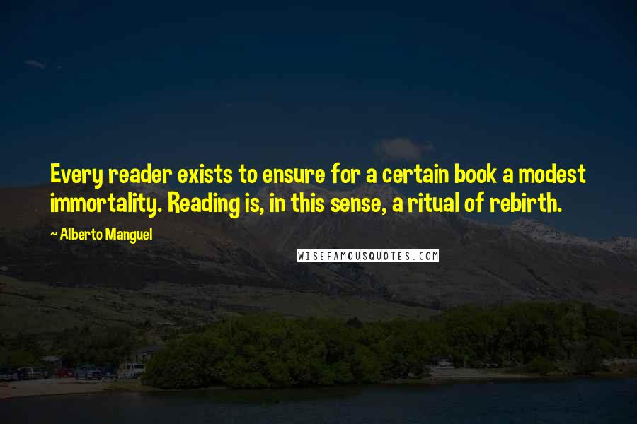 Alberto Manguel quotes: Every reader exists to ensure for a certain book a modest immortality. Reading is, in this sense, a ritual of rebirth. Alberto Manguel quotes: Every reader exists to ensure for a certain book a modest immortality. Reading is, in this sense, a ritual of rebirth.
