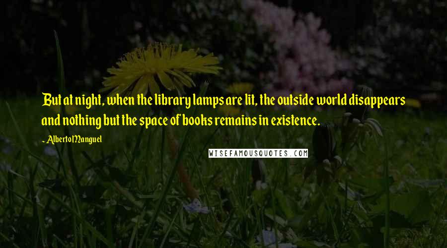Alberto Manguel quotes: But at night, when the library lamps are lit, the outside world disappears and nothing but the space of books remains in existence.