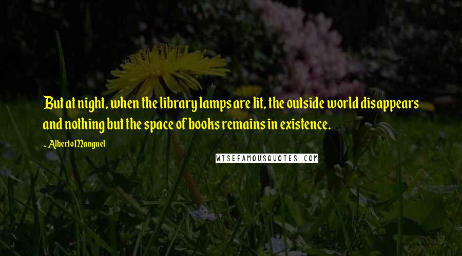 Alberto Manguel quotes: But at night, when the library lamps are lit, the outside world disappears and nothing but the space of books remains in existence. Alberto Manguel quotes: But at night, when the library lamps are lit, the outside world disappears and nothing but the space of books remains in existence.