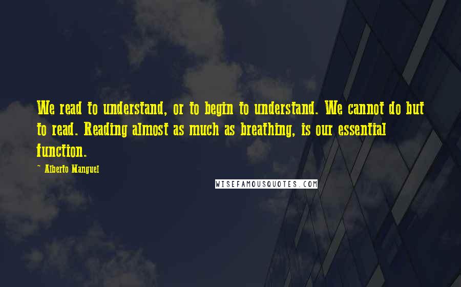 Alberto Manguel quotes: We read to understand, or to begin to understand. We cannot do but to read. Reading almost as much as breathing, is our essential function.