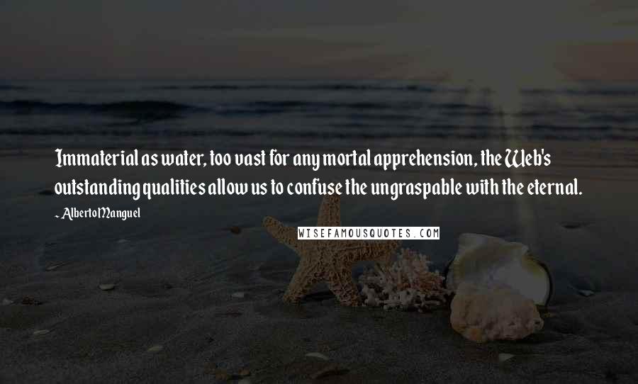 Alberto Manguel quotes: Immaterial as water, too vast for any mortal apprehension, the Web's outstanding qualities allow us to confuse the ungraspable with the eternal. Alberto Manguel quotes: Immaterial as water, too vast for any mortal apprehension, the Web's outstanding qualities allow us to confuse the ungraspable with the eternal.
