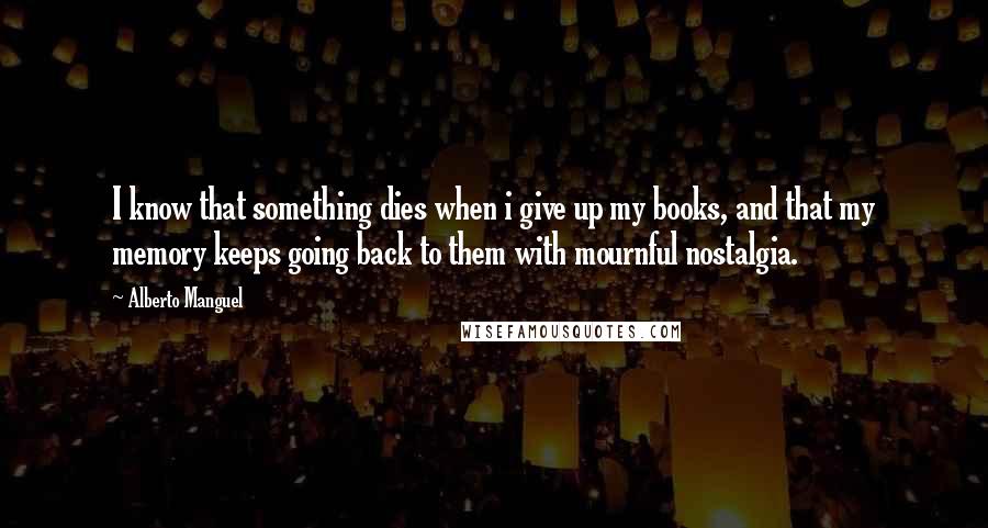 Alberto Manguel quotes: I know that something dies when i give up my books, and that my memory keeps going back to them with mournful nostalgia.