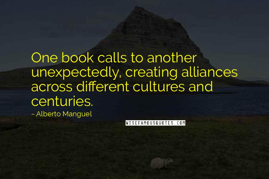 Alberto Manguel quotes: One book calls to another unexpectedly, creating alliances across different cultures and centuries.