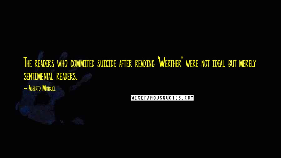 Alberto Manguel quotes: The readers who commited suicide after reading 'Werther' were not ideal but merely sentimental readers. Alberto Manguel quotes: The readers who commited suicide after reading 'Werther' were not ideal but merely sentimental readers.
