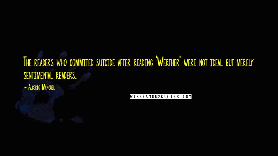 Alberto Manguel quotes: The readers who commited suicide after reading 'Werther' were not ideal but merely sentimental readers.