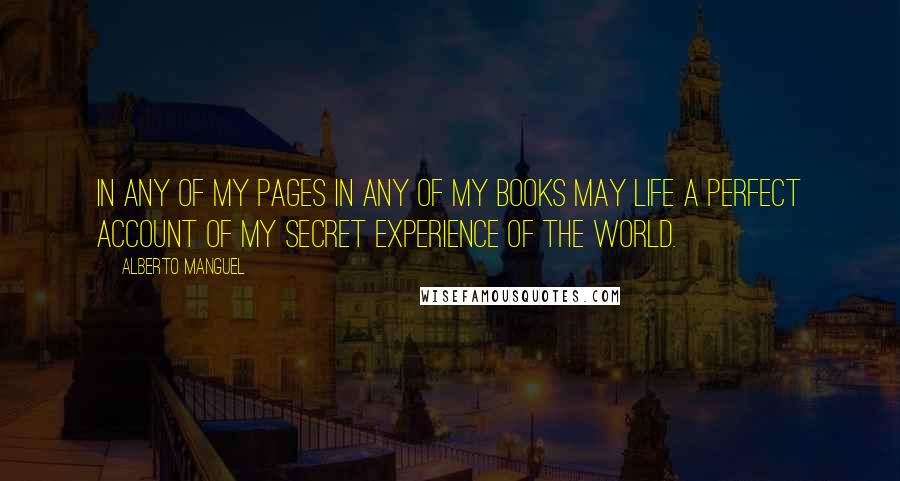Alberto Manguel quotes: In any of my pages in any of my books may life a perfect account of my secret experience of the world.