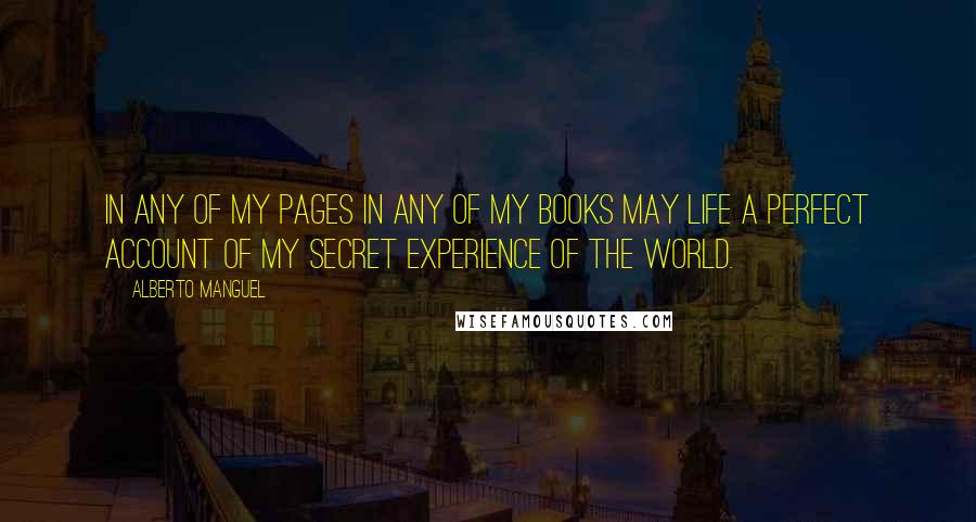 Alberto Manguel quotes: In any of my pages in any of my books may life a perfect account of my secret experience of the world. Alberto Manguel quotes: In any of my pages in any of my books may life a perfect account of my secret experience of the world.