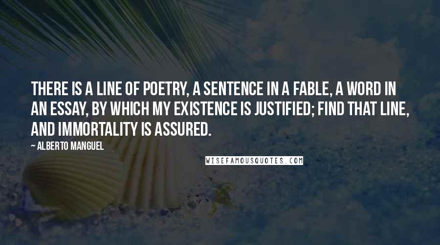 Alberto Manguel quotes: There is a line of poetry, a sentence in a fable, a word in an essay, by which my existence is justified; find that line, and immortality is assured.