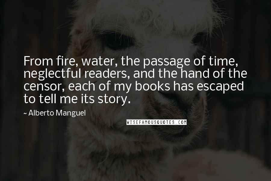 Alberto Manguel quotes: From fire, water, the passage of time, neglectful readers, and the hand of the censor, each of my books has escaped to tell me its story. Alberto Manguel quotes: From fire, water, the passage of time, neglectful readers, and the hand of the censor, each of my books has escaped to tell me its story.
