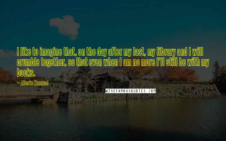 Alberto Manguel quotes: I like to imagine that, on the day after my last, my library and I will crumble together, so that even when I am no more I'll still be with