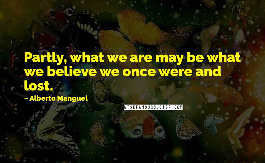 Alberto Manguel quotes: Partly, what we are may be what we believe we once were and lost.