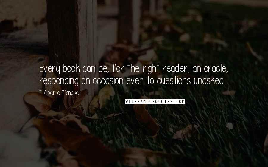 Alberto Manguel quotes: Every book can be, for the right reader, an oracle, responding on occasion even to questions unasked.. Alberto Manguel quotes: Every book can be, for the right reader, an oracle, responding on occasion even to questions unasked..