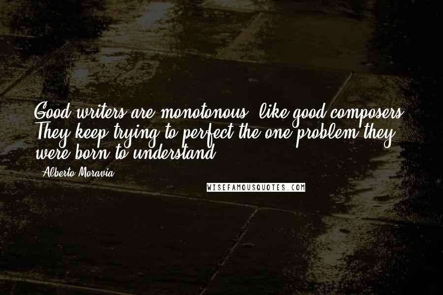 Alberto Moravia quotes: Good writers are monotonous, like good composers. They keep trying to perfect the one problem they were born to understand.