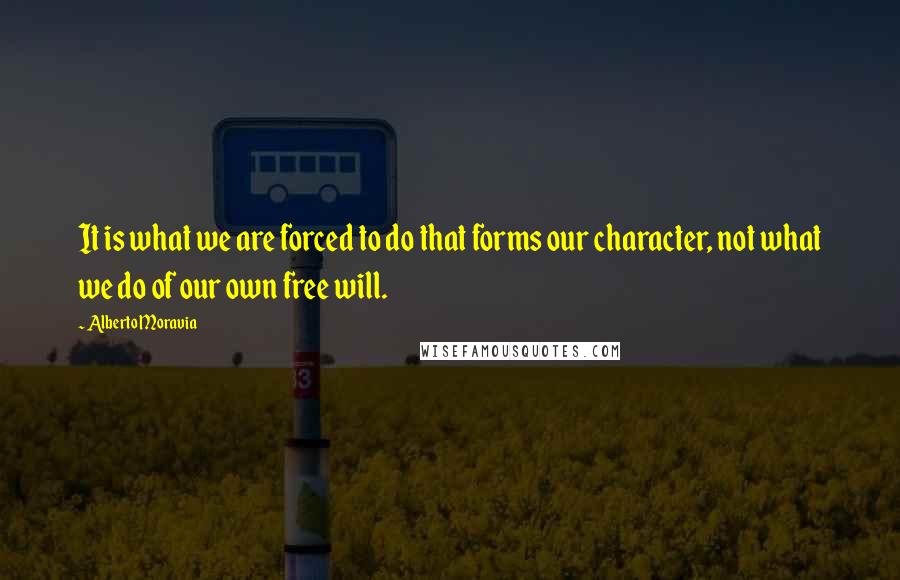 Alberto Moravia quotes: It is what we are forced to do that forms our character, not what we do of our own free will.