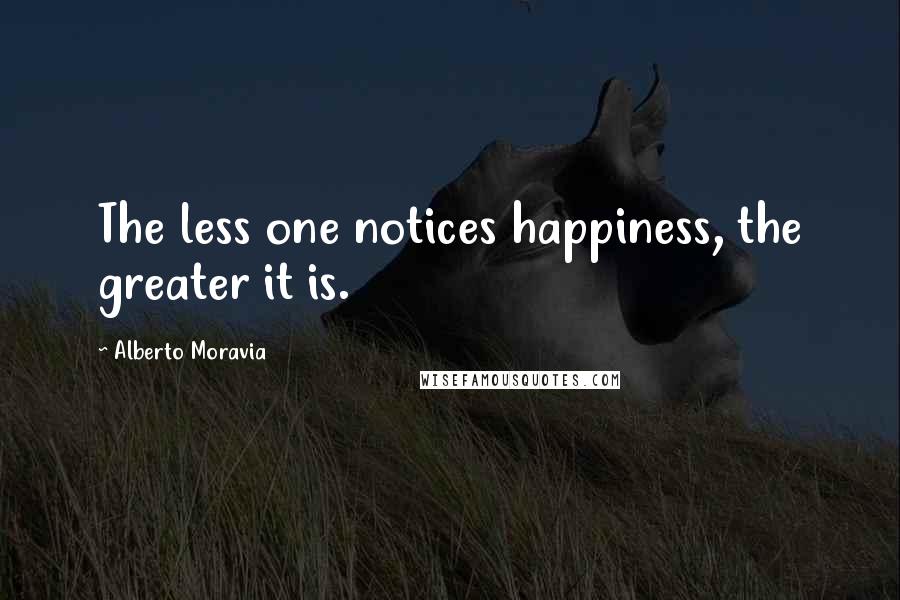 Alberto Moravia quotes: The less one notices happiness, the greater it is.