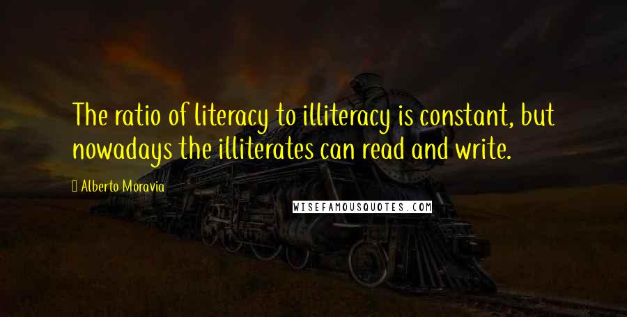 Alberto Moravia quotes: The ratio of literacy to illiteracy is constant, but nowadays the illiterates can read and write.