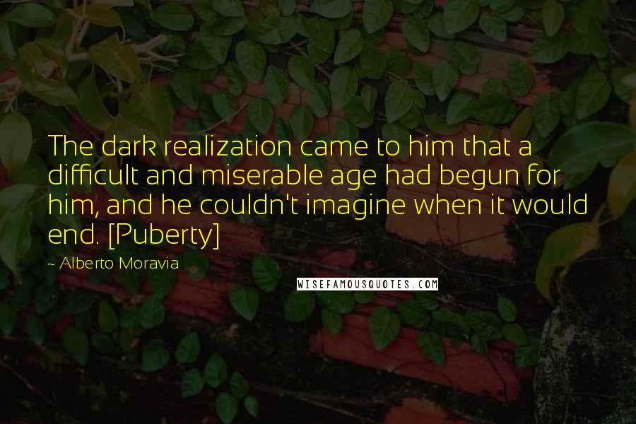 Alberto Moravia quotes: The dark realization came to him that a difficult and miserable age had begun for him, and he couldn't imagine when it would end. [Puberty]