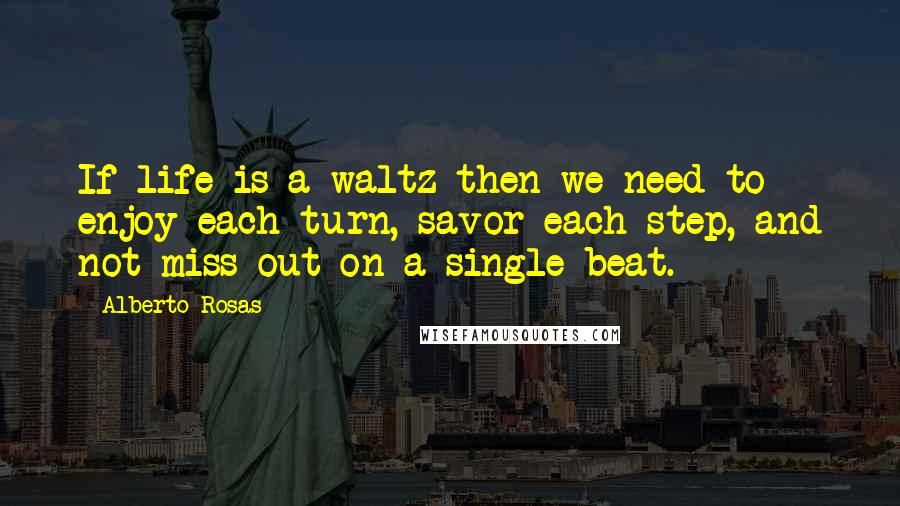 Alberto Rosas quotes: If life is a waltz then we need to enjoy each turn, savor each step, and not miss out on a single beat.