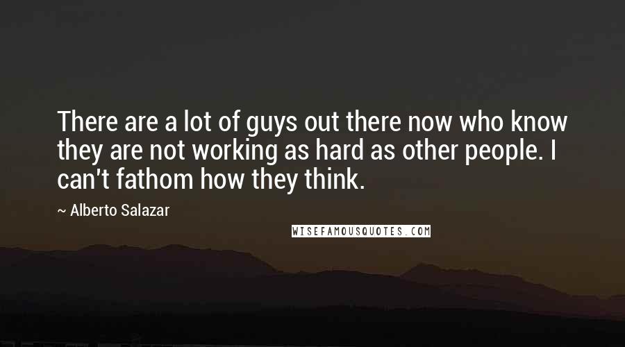 Alberto Salazar quotes: There are a lot of guys out there now who know they are not working as hard as other people. I can't fathom how they think.