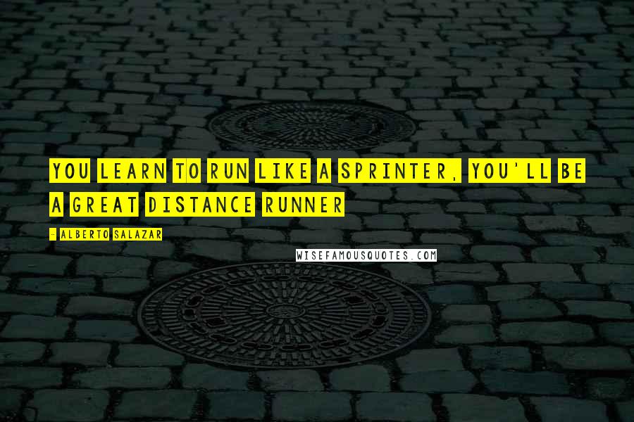 Alberto Salazar quotes: You learn to run like a sprinter, you'll be a great distance runner