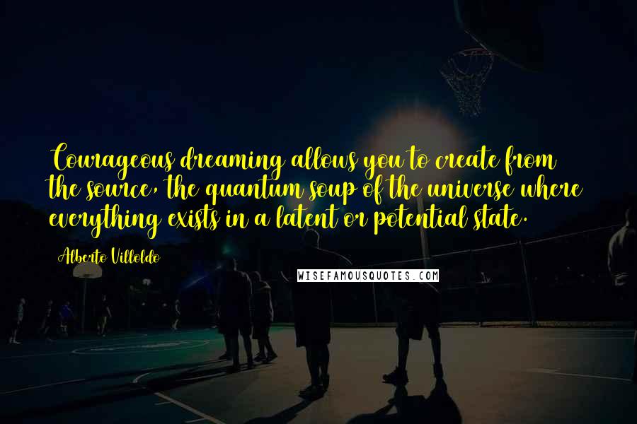 Alberto Villoldo quotes: Courageous dreaming allows you to create from the source, the quantum soup of the universe where everything exists in a latent or potential state.