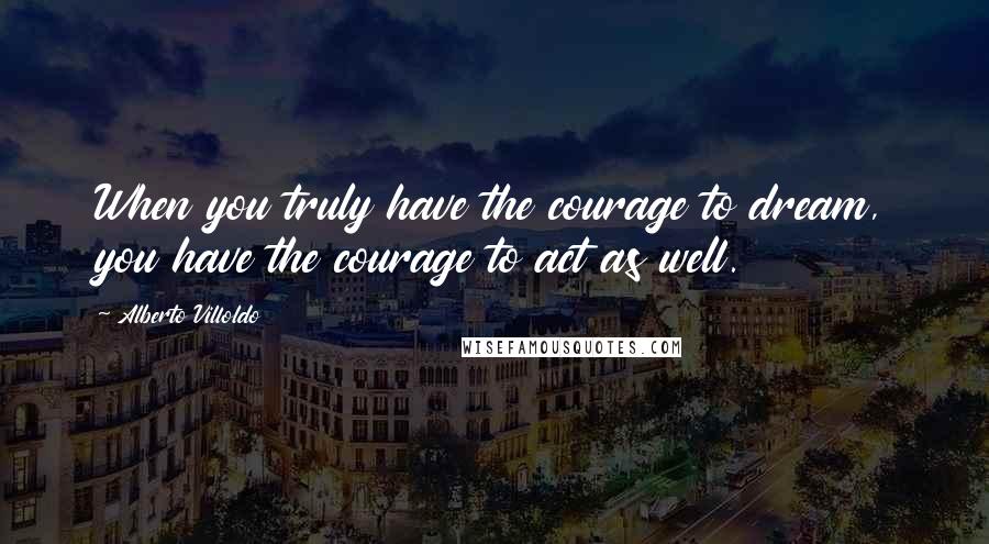 Alberto Villoldo quotes: When you truly have the courage to dream, you have the courage to act as well.