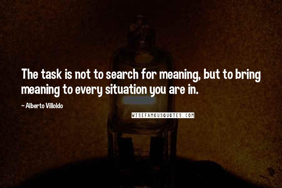 Alberto Villoldo quotes: The task is not to search for meaning, but to bring meaning to every situation you are in.